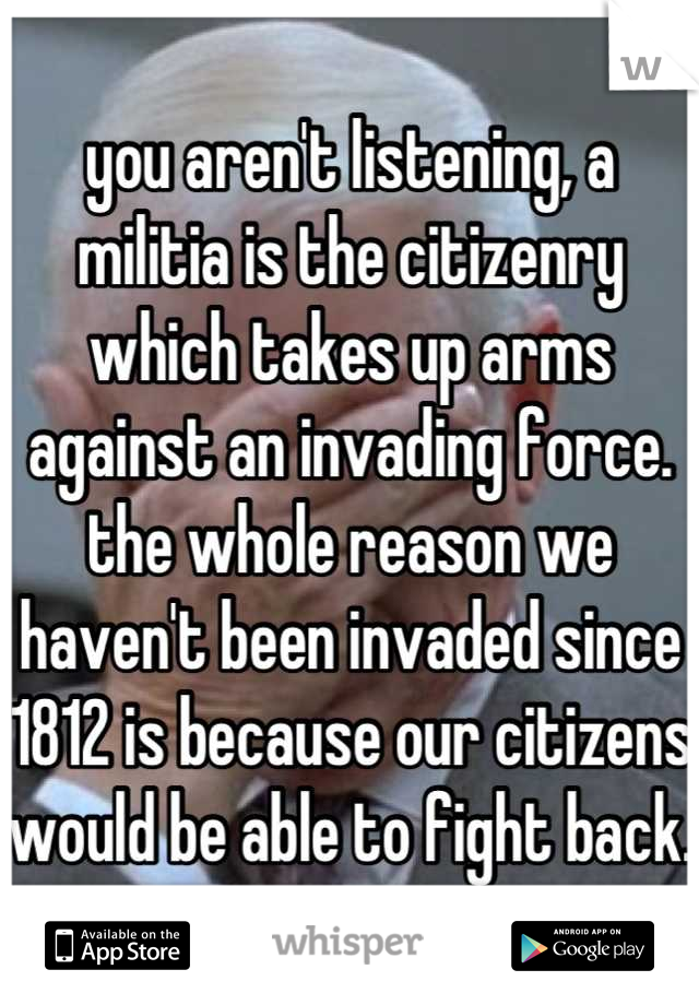 you aren't listening, a militia is the citizenry which takes up arms against an invading force. the whole reason we haven't been invaded since 1812 is because our citizens would be able to fight back.