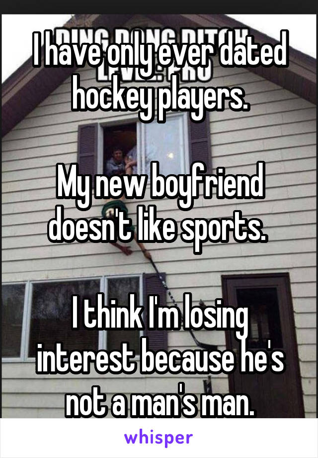 I have only ever dated hockey players.

My new boyfriend doesn't like sports. 

I think I'm losing interest because he's not a man's man.