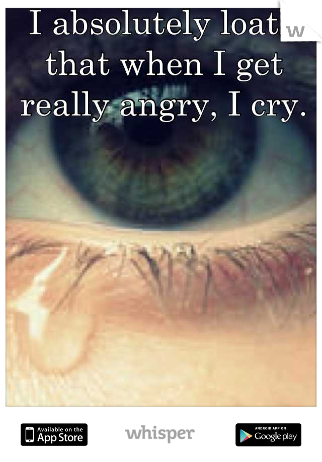 I absolutely loath that when I get really angry, I cry.