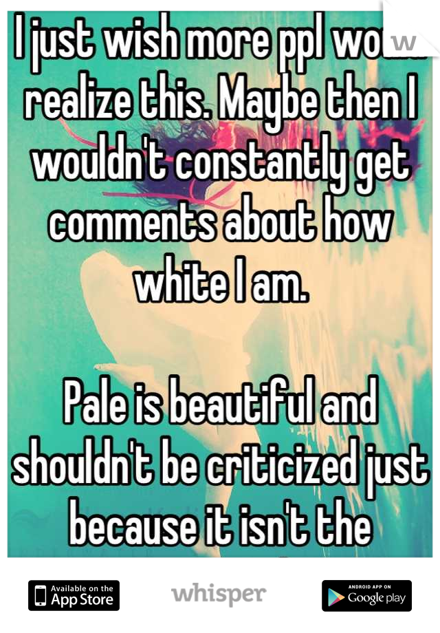 I just wish more ppl would realize this. Maybe then I wouldn't constantly get comments about how white I am.

Pale is beautiful and shouldn't be criticized just because it isn't the current social norm