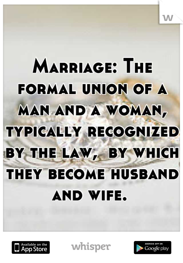 Marriage: The formal union of a man and a woman, typically recognized by the law,  by which they become husband and wife. 