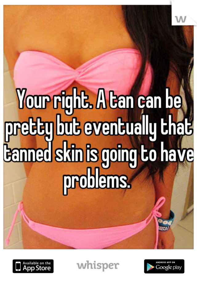 Your right. A tan can be pretty but eventually that tanned skin is going to have problems. 
