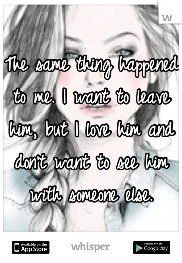 The same thing happened to me. I want to leave him, but I love him and don't want to see him with someone else.