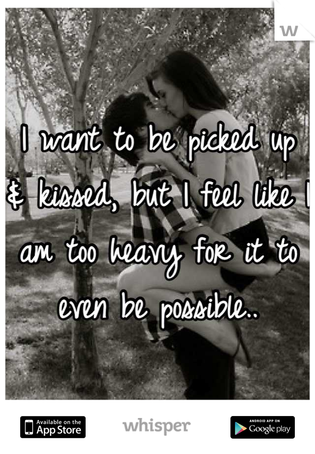 I want to be picked up & kissed, but I feel like I am too heavy for it to even be possible..