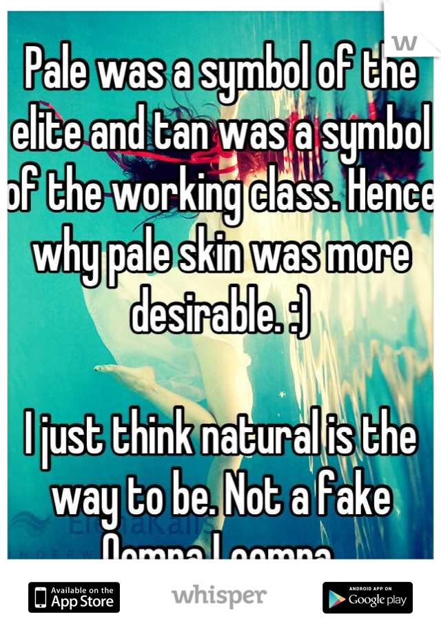 Pale was a symbol of the elite and tan was a symbol of the working class. Hence why pale skin was more desirable. :)

I just think natural is the way to be. Not a fake Oompa Loompa.