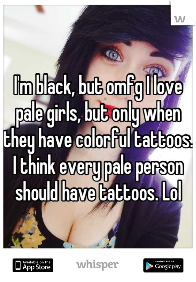 I'm black, but omfg I love pale girls, but only when they have colorful tattoos. I think every pale person should have tattoos. Lol