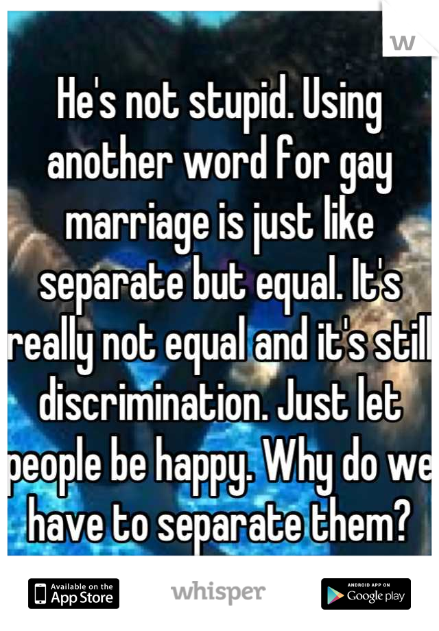 He's not stupid. Using another word for gay marriage is just like separate but equal. It's really not equal and it's still discrimination. Just let people be happy. Why do we have to separate them?