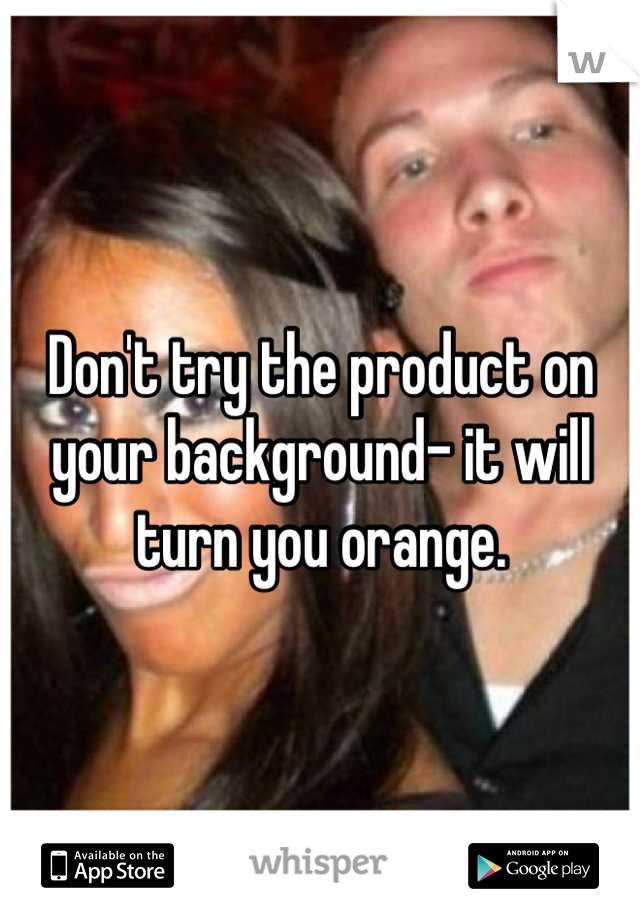 Don't try the product on your background- it will turn you orange.