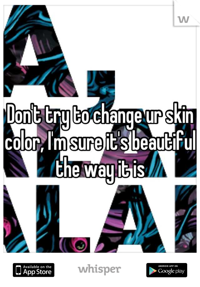 Don't try to change ur skin color, I'm sure it's beautiful the way it is