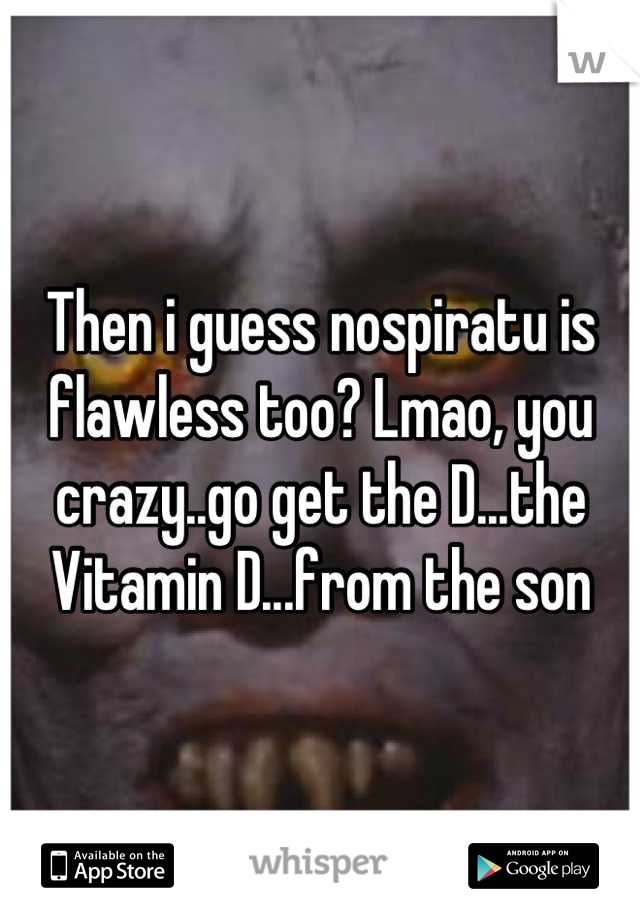 Then i guess nospiratu is flawless too? Lmao, you crazy..go get the D...the Vitamin D...from the son