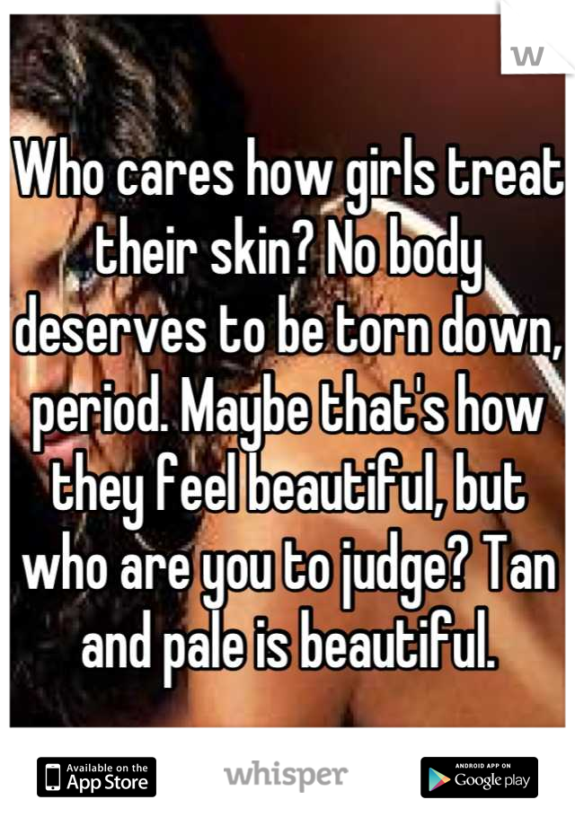 Who cares how girls treat their skin? No body deserves to be torn down, period. Maybe that's how they feel beautiful, but who are you to judge? Tan and pale is beautiful.