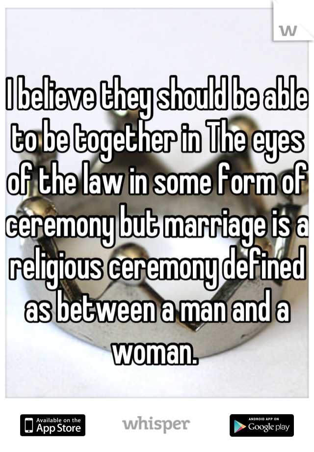 I believe they should be able to be together in The eyes of the law in some form of ceremony but marriage is a religious ceremony defined as between a man and a woman. 