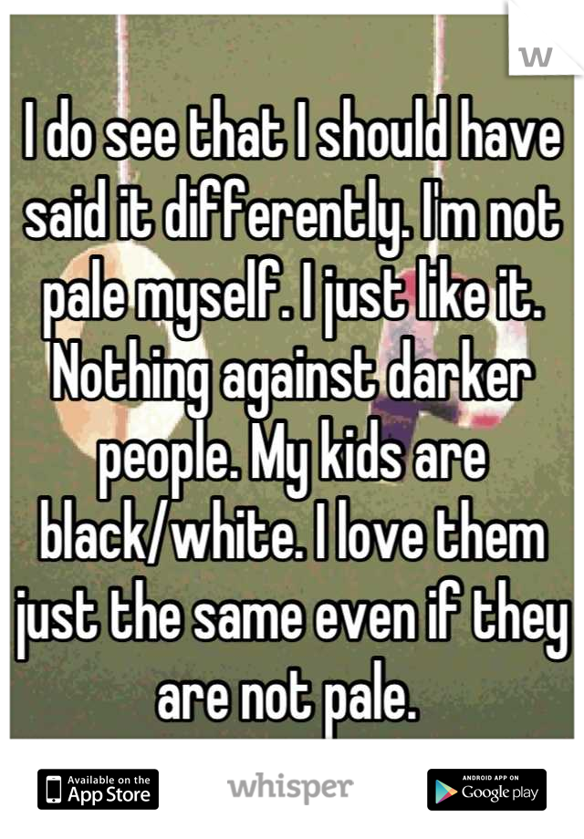 I do see that I should have said it differently. I'm not pale myself. I just like it. Nothing against darker people. My kids are black/white. I love them just the same even if they are not pale. 