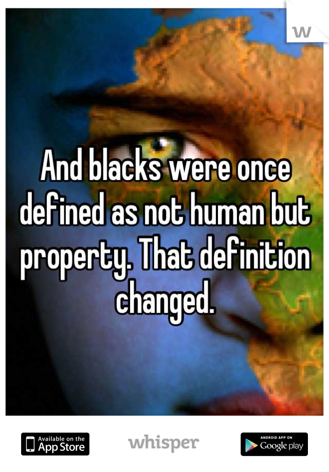 And blacks were once defined as not human but property. That definition changed.