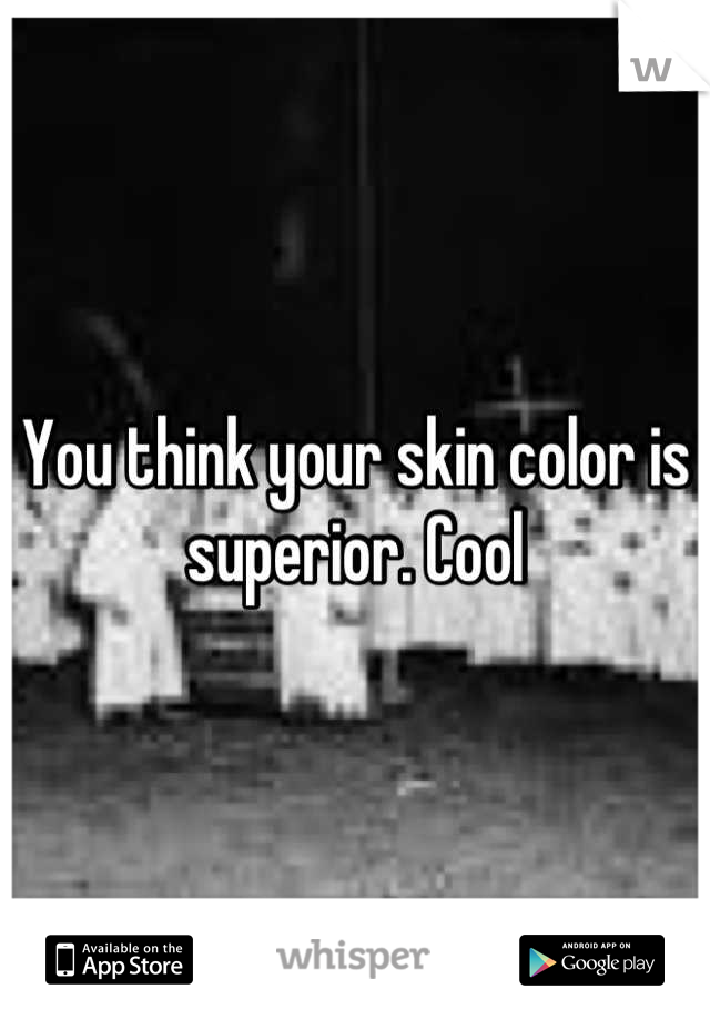 You think your skin color is superior. Cool