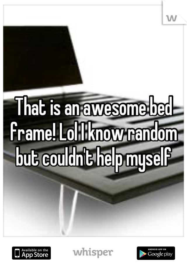 That is an awesome bed frame! Lol I know random but couldn't help myself