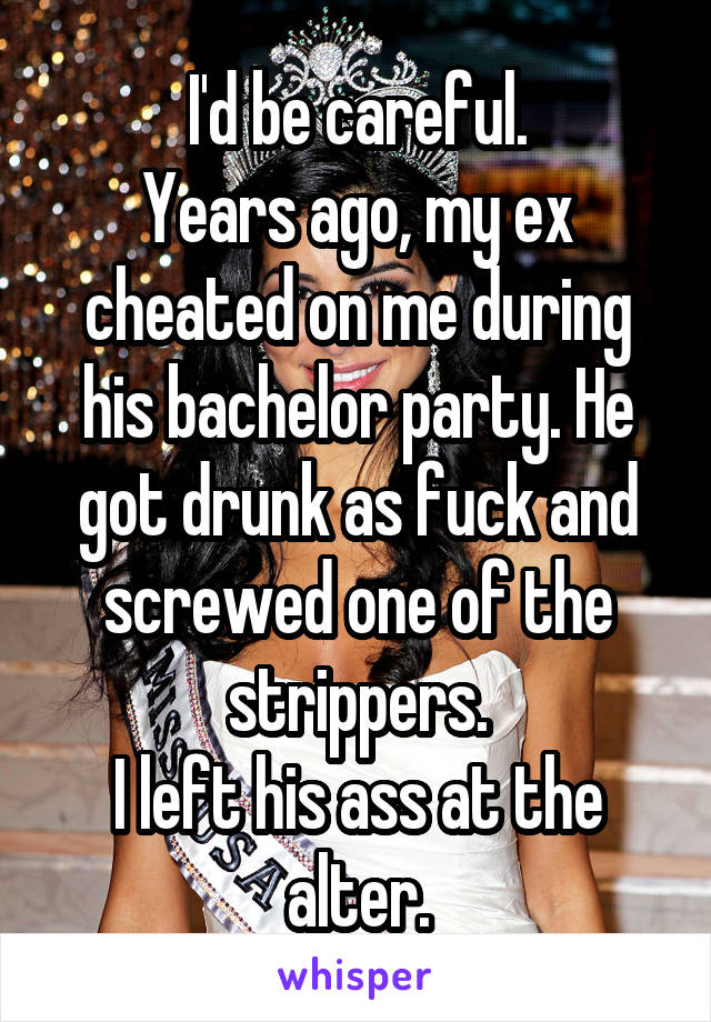 I'd be careful.
Years ago, my ex cheated on me during his bachelor party. He got drunk as fuck and screwed one of the strippers.
I left his ass at the alter.