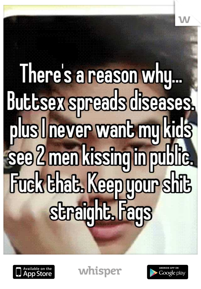 There's a reason why... Buttsex spreads diseases. plus I never want my kids see 2 men kissing in public. Fuck that. Keep your shit straight. Fags