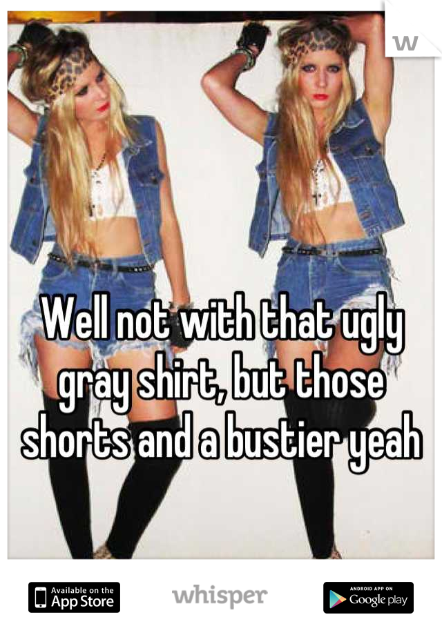 Well not with that ugly gray shirt, but those shorts and a bustier yeah
