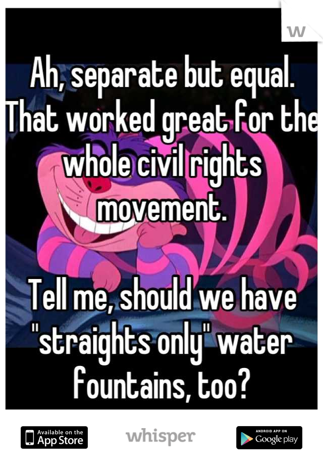 Ah, separate but equal. That worked great for the whole civil rights movement.

Tell me, should we have "straights only" water fountains, too?