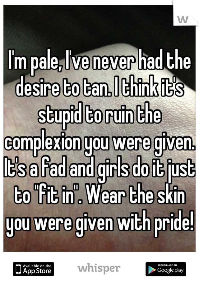 I'm pale, I've never had the desire to tan. I think it's stupid to ruin the complexion you were given. It's a fad and girls do it just to "fit in". Wear the skin you were given with pride!