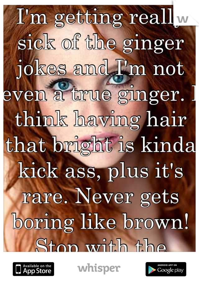 I'm getting really sick of the ginger jokes and I'm not even a true ginger. I think having hair that bright is kinda kick ass, plus it's rare. Never gets boring like brown! Stop with the jokes.ithurts.