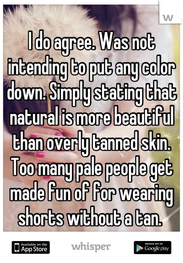 I do agree. Was not intending to put any color down. Simply stating that natural is more beautiful than overly tanned skin. Too many pale people get made fun of for wearing shorts without a tan. 