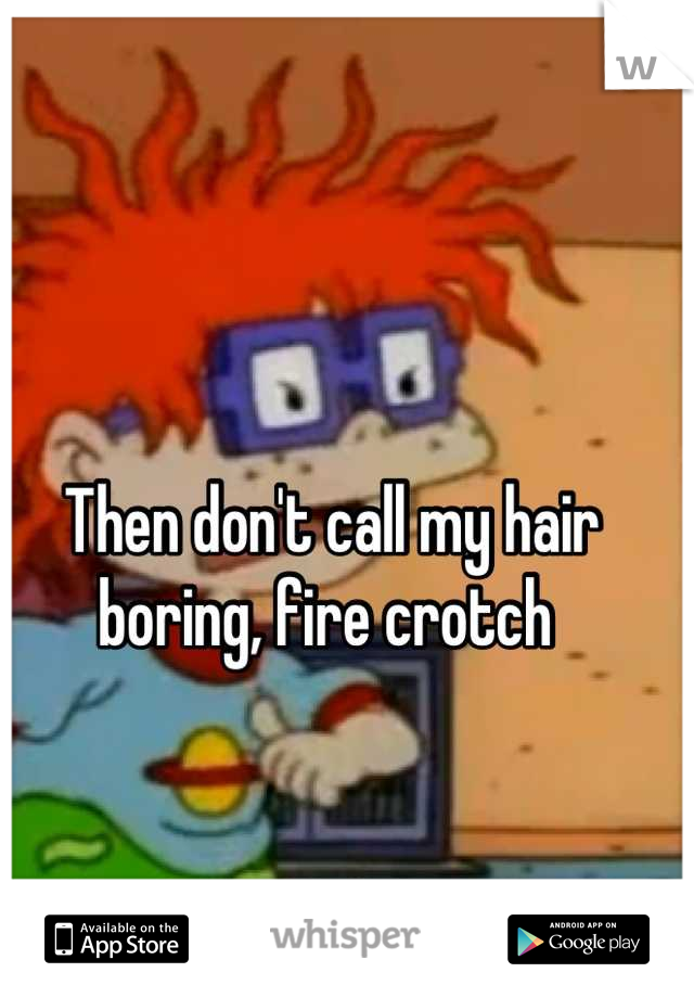 Then don't call my hair boring, fire crotch 