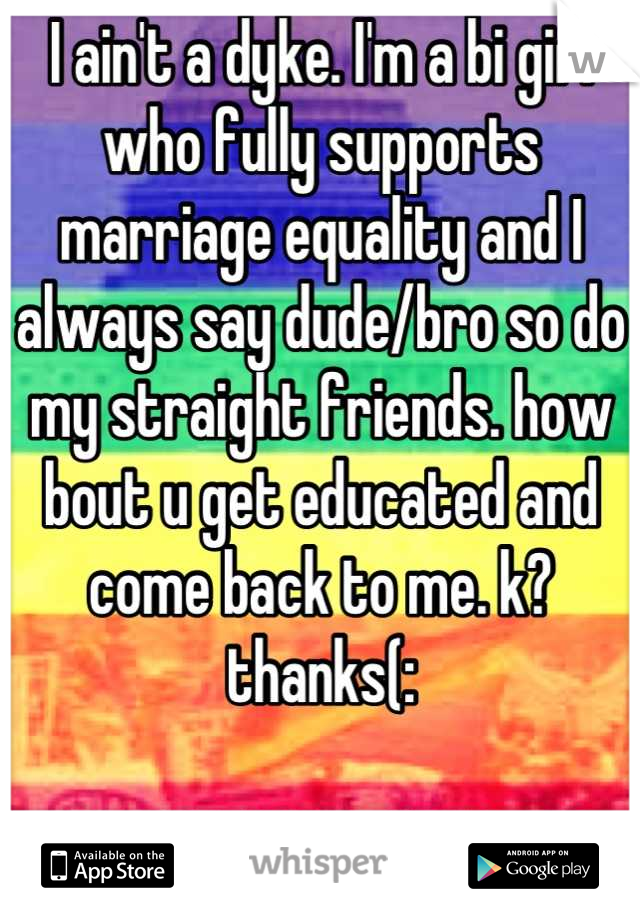 I ain't a dyke. I'm a bi girl who fully supports marriage equality and I always say dude/bro so do my straight friends. how bout u get educated and come back to me. k? thanks(:

GO MARRIAGE EQUALITY!