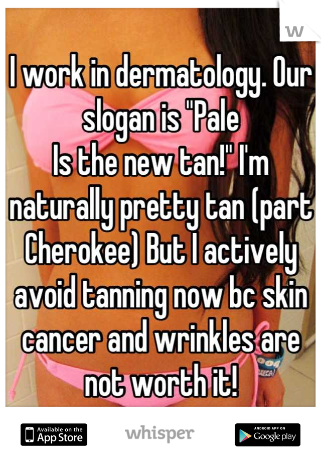 I work in dermatology. Our slogan is "Pale
Is the new tan!" I'm naturally pretty tan (part Cherokee) But I actively avoid tanning now bc skin cancer and wrinkles are not worth it!