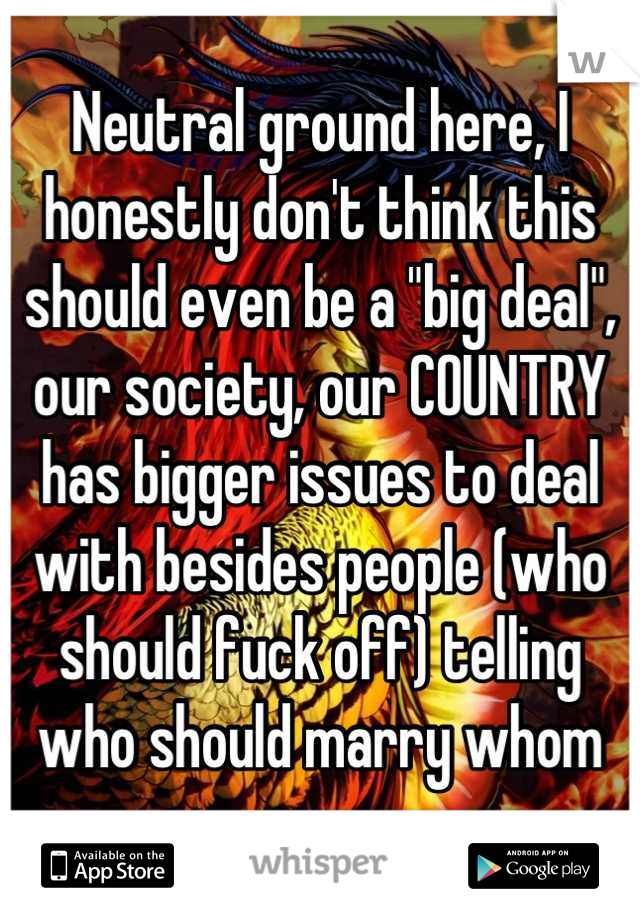 Neutral ground here, I honestly don't think this should even be a "big deal", our society, our COUNTRY has bigger issues to deal with besides people (who should fuck off) telling who should marry whom
