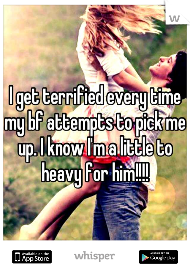 I get terrified every time my bf attempts to pick me up. I know I'm a little to heavy for him!!!!