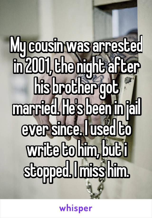 My cousin was arrested in 2001, the night after his brother got married. He's been in jail ever since. I used to write to him, but i stopped. I miss him.