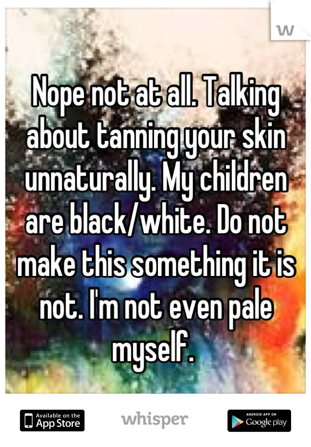 Nope not at all. Talking about tanning your skin unnaturally. My children are black/white. Do not make this something it is not. I'm not even pale myself. 