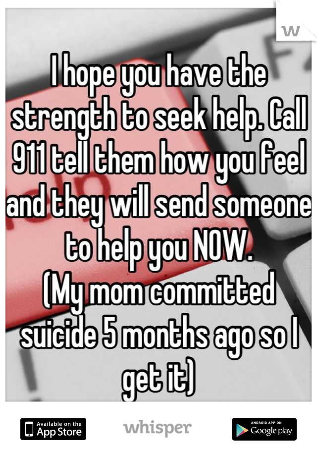 I hope you have the strength to seek help. Call 911 tell them how you feel and they will send someone to help you NOW. 
(My mom committed suicide 5 months ago so I get it)