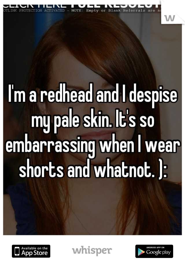 I'm a redhead and I despise my pale skin. It's so embarrassing when I wear shorts and whatnot. ):