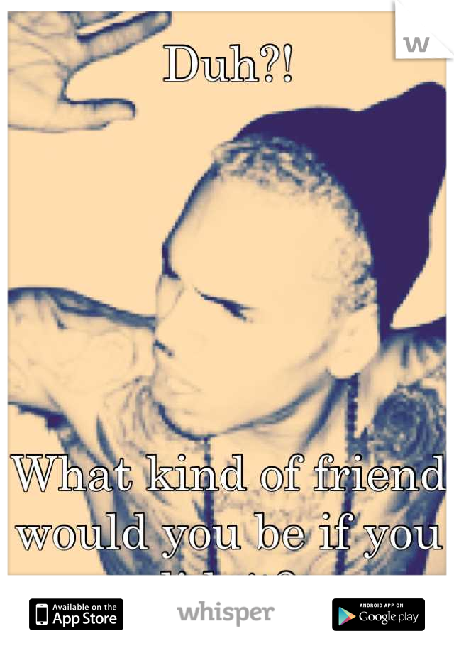 Duh?! 






What kind of friend would you be if you didn't? 