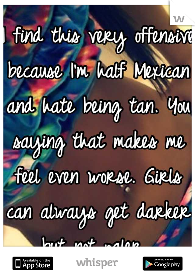 I find this very offensive because I'm half Mexican and hate being tan. You saying that makes me feel even worse. Girls can always get darker but not paler. 