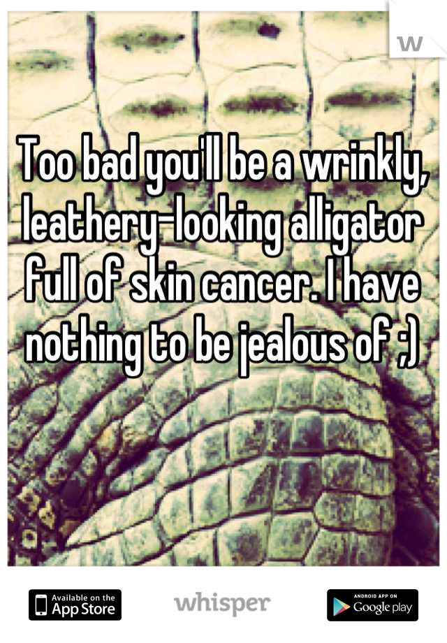 Too bad you'll be a wrinkly, leathery-looking alligator full of skin cancer. I have nothing to be jealous of ;)