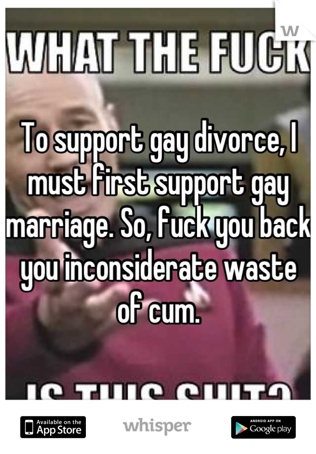 To support gay divorce, I must first support gay marriage. So, fuck you back you inconsiderate waste of cum.