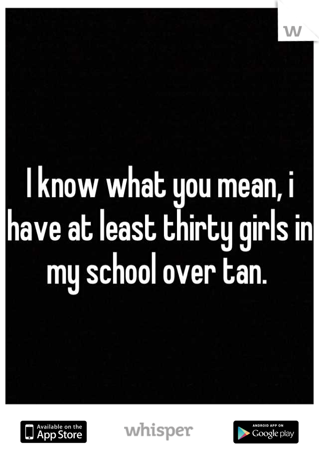 I know what you mean, i have at least thirty girls in my school over tan. 