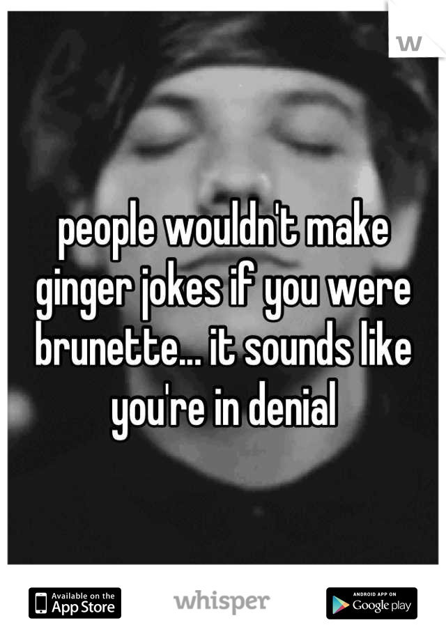 people wouldn't make ginger jokes if you were brunette... it sounds like you're in denial