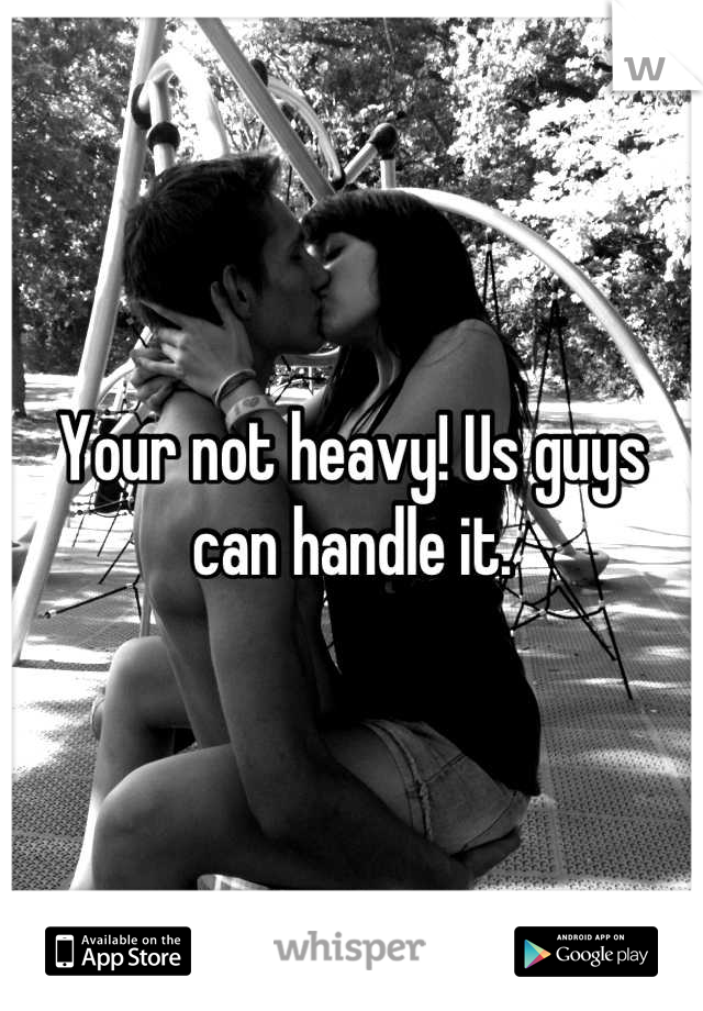 Your not heavy! Us guys can handle it.