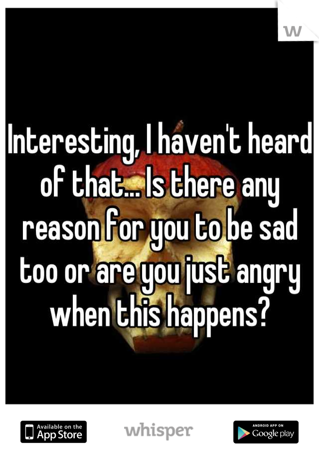 Interesting, I haven't heard of that... Is there any reason for you to be sad too or are you just angry when this happens?