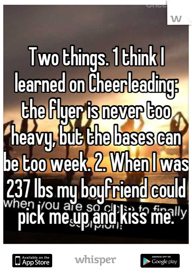 Two things. 1 think I learned on Cheerleading: the flyer is never too heavy, but the bases can be too week. 2. When I was 237 lbs my boyfriend could pick me up and kiss me.