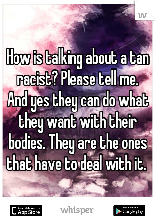 How is talking about a tan racist? Please tell me. 
And yes they can do what they want with their bodies. They are the ones that have to deal with it. 