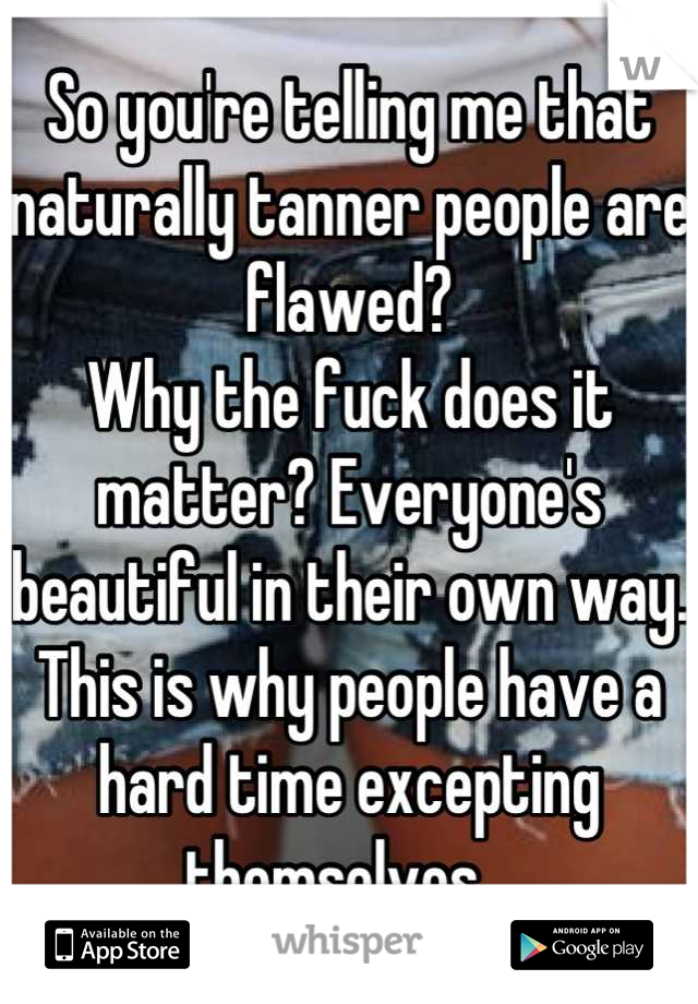 So you're telling me that naturally tanner people are flawed?
Why the fuck does it matter? Everyone's beautiful in their own way. This is why people have a hard time excepting themselves...