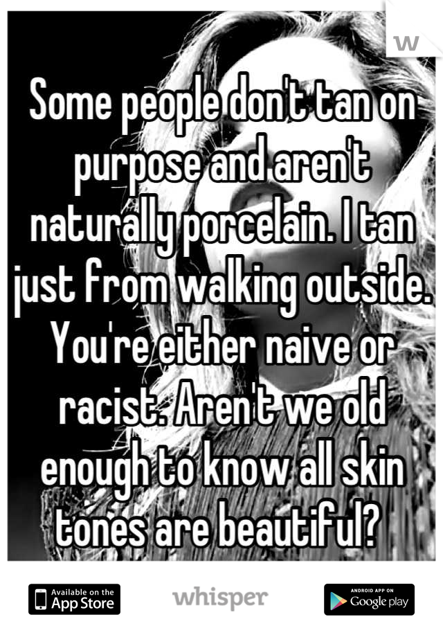 Some people don't tan on purpose and aren't naturally porcelain. I tan just from walking outside. You're either naive or racist. Aren't we old enough to know all skin tones are beautiful? 