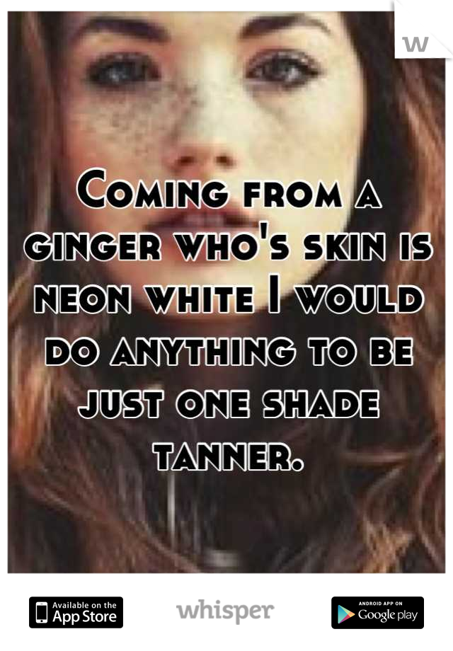 Coming from a ginger who's skin is neon white I would do anything to be just one shade tanner.