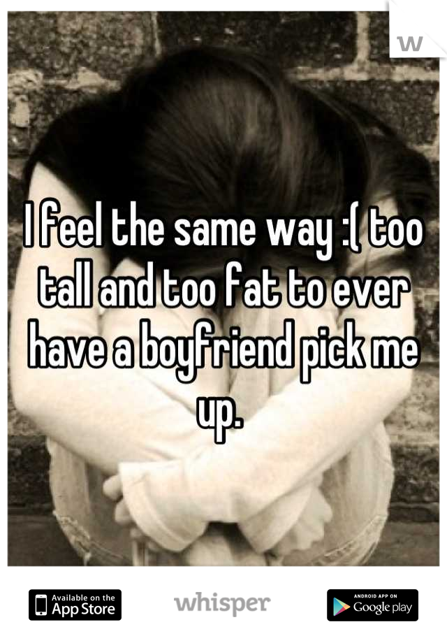 I feel the same way :( too tall and too fat to ever have a boyfriend pick me up. 